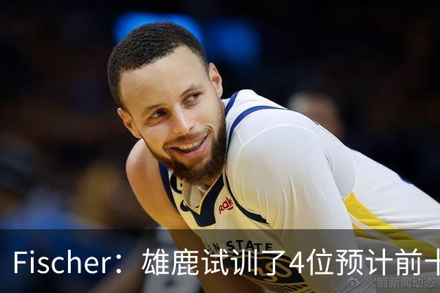Fischer：雄鹿试训了4位预计前十的后卫 疑似有意向上交易选秀权